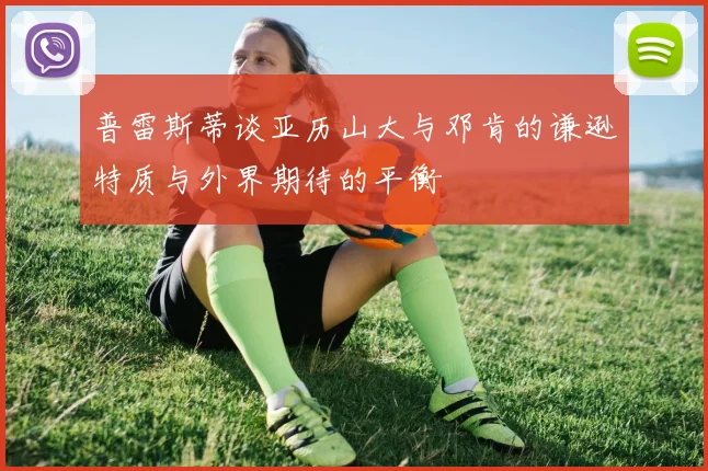 普雷斯蒂谈亚历山大与邓肯的谦逊特质与外界期待的平衡