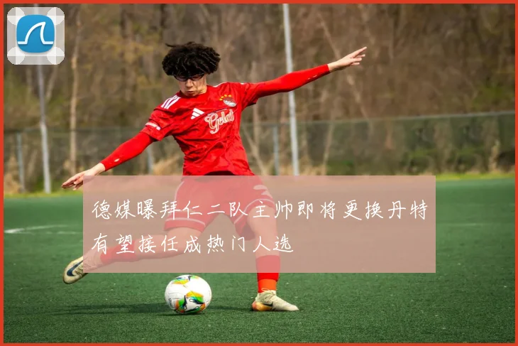 德媒曝拜仁二队主帅即将更换丹特有望接任成热门人选