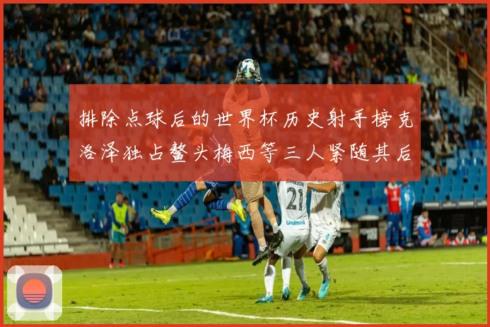 排除点球后的世界杯历史射手榜克洛泽独占鳌头梅西等三人紧随其后