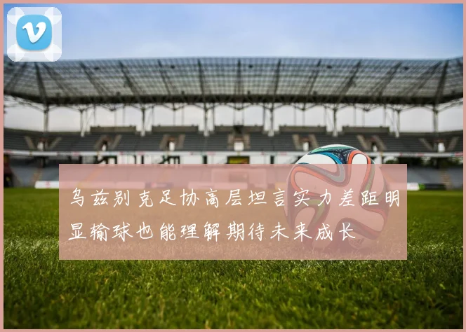 乌兹别克足协高层坦言实力差距明显输球也能理解期待未来成长