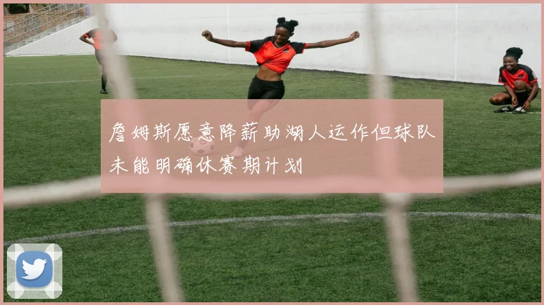 詹姆斯愿意降薪助湖人运作但球队未能明确休赛期计划