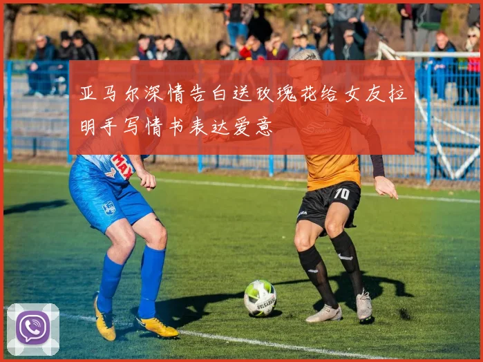 亚马尔深情告白送玫瑰花给女友拉明手写情书表达爱意
