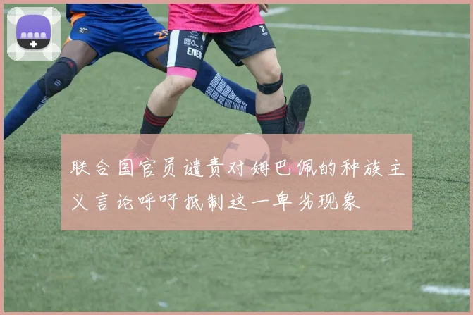 联合国官员谴责对姆巴佩的种族主义言论呼吁抵制这一卑劣现象