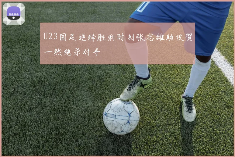 U23国足逆转胜利时刻张志雄助攻贺一然绝杀对手
