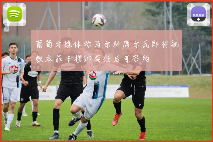 葡萄牙媒体称马尔科席尔瓦即将执教本菲卡穆帅离任后可签约