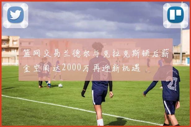 篮网交易兰德尔与克拉克斯顿后薪金空间达2000万再迎新机遇