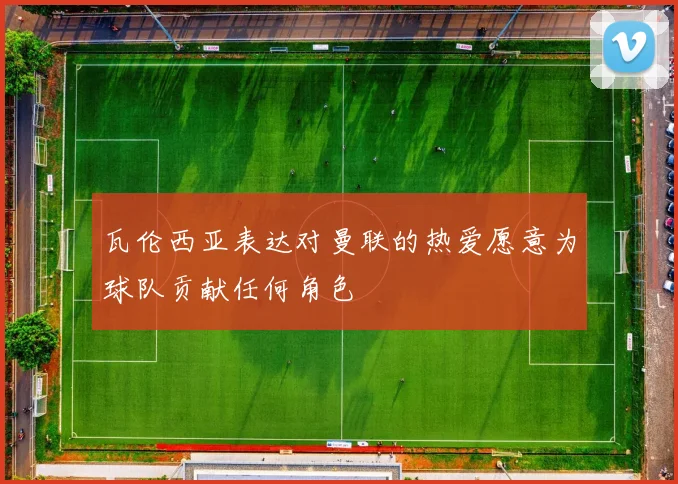 瓦伦西亚表达对曼联的热爱愿意为球队贡献任何角色